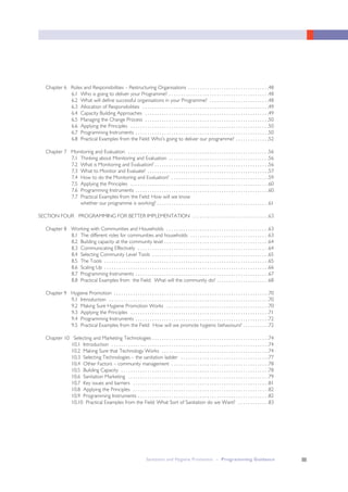 III
Chapter 6 Roles and Responsibilities – Restructuring Organisations . . . . . . . . . . . . . . . . . . . . . . . . . . . . . . . . . .48
6.1 Who is going to deliver your Programme? . . . . . . . . . . . . . . . . . . . . . . . . . . . . . . . . . . . . . . . . . .48
6.2 What will define successful organisations in your Programme? . . . . . . . . . . . . . . . . . . . . . . . . .48
6.3 Allocation of Responsibilities . . . . . . . . . . . . . . . . . . . . . . . . . . . . . . . . . . . . . . . . . . . . . . . . . . . . .49
6.4 Capacity Building Approaches . . . . . . . . . . . . . . . . . . . . . . . . . . . . . . . . . . . . . . . . . . . . . . . . . . . .49
6.5 Managing the Change Process . . . . . . . . . . . . . . . . . . . . . . . . . . . . . . . . . . . . . . . . . . . . . . . . . . . .50
6.6 Applying the Principles . . . . . . . . . . . . . . . . . . . . . . . . . . . . . . . . . . . . . . . . . . . . . . . . . . . . . . . . . .50
6.7 Programming Instruments . . . . . . . . . . . . . . . . . . . . . . . . . . . . . . . . . . . . . . . . . . . . . . . . . . . . . . . .50
6.8 Practical Examples from the Field: Who’s going to deliver our programme? . . . . . . . . . . . . . .52
Chapter 7 Monitoring and Evaluation . . . . . . . . . . . . . . . . . . . . . . . . . . . . . . . . . . . . . . . . . . . . . . . . . . . . . . . . . . .56
7.1 Thinking about Monitoring and Evaluation . . . . . . . . . . . . . . . . . . . . . . . . . . . . . . . . . . . . . . . . . .56
7.2 What is Monitoring and Evaluation? . . . . . . . . . . . . . . . . . . . . . . . . . . . . . . . . . . . . . . . . . . . . . . . .56
7.3 What to Monitor and Evaluate? . . . . . . . . . . . . . . . . . . . . . . . . . . . . . . . . . . . . . . . . . . . . . . . . . . .57
7.4 How to do the Monitoring and Evaluation? . . . . . . . . . . . . . . . . . . . . . . . . . . . . . . . . . . . . . . . . .59
7.5 Applying the Principles . . . . . . . . . . . . . . . . . . . . . . . . . . . . . . . . . . . . . . . . . . . . . . . . . . . . . . . . . .60
7.6 Programming Instruments . . . . . . . . . . . . . . . . . . . . . . . . . . . . . . . . . . . . . . . . . . . . . . . . . . . . . . . .60
7.7 Practical Examples from the Field: How will we know
whether our programme is working? . . . . . . . . . . . . . . . . . . . . . . . . . . . . . . . . . . . . . . . . . . . . . . .61
SECTION FOUR PROGRAMMING FOR BETTER IMPLEMENTATION . . . . . . . . . . . . . . . . . . . . . . . . . . . . . . . .63
Chapter 8 Working with Communities and Households . . . . . . . . . . . . . . . . . . . . . . . . . . . . . . . . . . . . . . . . . . .63
8.1 The different roles for communities and households . . . . . . . . . . . . . . . . . . . . . . . . . . . . . . . . .63
8.2 Building capacity at the community level . . . . . . . . . . . . . . . . . . . . . . . . . . . . . . . . . . . . . . . . . . . .64
8.3 Communicating Effectively . . . . . . . . . . . . . . . . . . . . . . . . . . . . . . . . . . . . . . . . . . . . . . . . . . . . . . .64
8.4 Selecting Community Level Tools . . . . . . . . . . . . . . . . . . . . . . . . . . . . . . . . . . . . . . . . . . . . . . . . .65
8.5 The Tools . . . . . . . . . . . . . . . . . . . . . . . . . . . . . . . . . . . . . . . . . . . . . . . . . . . . . . . . . . . . . . . . . . . . .65
8.6 Scaling Up . . . . . . . . . . . . . . . . . . . . . . . . . . . . . . . . . . . . . . . . . . . . . . . . . . . . . . . . . . . . . . . . . . . . .66
8.7 Programming Instruments . . . . . . . . . . . . . . . . . . . . . . . . . . . . . . . . . . . . . . . . . . . . . . . . . . . . . . . .67
8.8 Practical Examples from the Field: What will the community do? . . . . . . . . . . . . . . . . . . . . . .68
Chapter 9 Hygiene Promotion . . . . . . . . . . . . . . . . . . . . . . . . . . . . . . . . . . . . . . . . . . . . . . . . . . . . . . . . . . . . . . . . .70
9.1 Introduction . . . . . . . . . . . . . . . . . . . . . . . . . . . . . . . . . . . . . . . . . . . . . . . . . . . . . . . . . . . . . . . . . . .70
9.2 Making Sure Hygiene Promotion Works . . . . . . . . . . . . . . . . . . . . . . . . . . . . . . . . . . . . . . . . . . .70
9.3 Applying the Principles . . . . . . . . . . . . . . . . . . . . . . . . . . . . . . . . . . . . . . . . . . . . . . . . . . . . . . . . . .71
9.4 Programming Instruments . . . . . . . . . . . . . . . . . . . . . . . . . . . . . . . . . . . . . . . . . . . . . . . . . . . . . . . .72
9.5 Practical Examples from the Field: How will we promote hygienic behaviours? . . . . . . . . . . .72
Chapter 10 Selecting and Marketing Technologies . . . . . . . . . . . . . . . . . . . . . . . . . . . . . . . . . . . . . . . . . . . . . . . . .74
10.1 Introduction . . . . . . . . . . . . . . . . . . . . . . . . . . . . . . . . . . . . . . . . . . . . . . . . . . . . . . . . . . . . . . . . . .74
10.2 Making Sure that Technology Works . . . . . . . . . . . . . . . . . . . . . . . . . . . . . . . . . . . . . . . . . . . . .74
10.3 Selecting Technologies – the sanitation ladder . . . . . . . . . . . . . . . . . . . . . . . . . . . . . . . . . . . . .77
10.4 Other Factors – community management . . . . . . . . . . . . . . . . . . . . . . . . . . . . . . . . . . . . . . . . .78
10.5 Building Capacity . . . . . . . . . . . . . . . . . . . . . . . . . . . . . . . . . . . . . . . . . . . . . . . . . . . . . . . . . . . . . .78
10.6 Sanitation Marketing . . . . . . . . . . . . . . . . . . . . . . . . . . . . . . . . . . . . . . . . . . . . . . . . . . . . . . . . . . .79
10.7 Key issues and barriers . . . . . . . . . . . . . . . . . . . . . . . . . . . . . . . . . . . . . . . . . . . . . . . . . . . . . . . . .81
10.8 Applying the Principles . . . . . . . . . . . . . . . . . . . . . . . . . . . . . . . . . . . . . . . . . . . . . . . . . . . . . . . . .82
10.9 Programming Instruments . . . . . . . . . . . . . . . . . . . . . . . . . . . . . . . . . . . . . . . . . . . . . . . . . . . . . . .82
10.10 Practical Examples from the Field: What Sort of Sanitation do we Want? . . . . . . . . . . . . .83
Sanitation and Hygiene Promotion – Programming Guidance
 
