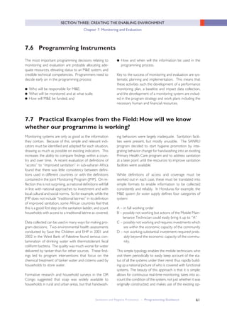61
SECTION THREE: CREATING THE ENABLING ENVIRONMENT
Chapter 7: Monitoring and Evaluation
7.6 Programming Instruments
The most important programming decisions relating to
monitoring and evaluation are probably allocating ade-
quate resources, elevating status to an M&E system, and
credible technical competencies. Programmers need to
decide early on in the programming process:
● Who will be responsible for M&E;
● What will be monitored and at what scale;
● How will M&E be funded; and
● How and when will the information be used in the
programming process.
Key to the success of monitoring and evaluation are sys-
tematic planning and implementation. This means that
these activities such the development of a performance
monitoring plan, a baseline and impact data collection,
and the development of a monitoring system are includ-
ed in the program strategy and work plans including the
necessary human and financial resources.
7.7 Practical Examples from the Field: How will we know
whether our programme is working?
Monitoring systems are only as good as the information
they contain. Because of this, simple and relevant indi-
cators must be identified and adapted for each situation,
drawing as much as possible on existing indicators. This
increases the ability to compare findings within a coun-
try and over time. A recent evaluation of definitions of
“access” to “improved sanitation” in sub-saharan Africa
found that there was little consistency between defini-
tions used in different countries or with the definitions
contained in the Joint Monitoring Program (JMP). On re-
flection this is not surprising, as national definitions will fall
in line with national approaches to investment and with
local cultural and social norms. So for example, while the
JMP does not include “traditional latrines” in its definition
of improved sanitation, some African countries feel that
this is a good first step on the sanitation ladder, and count
households with access to a traditional latrine as covered.
Data collected can be used in many ways for making pro-
gram decisions. Two environmental health assessments
conducted by Save the Children and EHP in 2001 and
2002 in the West Bank of Palestine found serious con-
tamination of drinking water with thermotolerant fecal
coliform bacteria. The quality was much worse for water
delivered by tanker than for other sources. These find-
ings led to program interventions that focus on the
chemical treatment of tanker water and cisterns used by
households to store water.
Formative research and household surveys in the DR
Congo suggested that soap was widely available to
households in rural and urban areas, but that handwash-
ing behaviors were largely inadequate. Sanitation facili-
ties were present, but mostly unusable. The SANRU
program decided to start hygiene promotion by inte-
grating behavior change for handwashing into an existing
Primary Health Care program and to address sanitation
at a later point until the resources to improve sanitation
facilities were available.
While definitions of access and coverage must be
worked out in each case, these must be translated into
simple formats to enable information to be collected
consistently and reliably. In Honduras for example, the
M&E system for water supply defines four categories of
system:
A – in full working order
B – possibly not working but actions of the Mobile Main-
tenance Technician could easily bring it up to “A”
C – possibly not working and requires investments which
are within the economic capacity of the community
D – not working-substantial investment required prob-
ably beyond the economic capacity of the commu-
nity.
This simple typology enables the mobile technicians who
visit them periodically to easily keep account of the sta-
tus of all the systems under their remit thus rapidly build-
ing up a national picture of who is covered with functional
systems. The beauty of this approach is that it is simple;
allows for continuous real-time monitoring, takes into ac-
count the condition of the system, not just whether it was
originally constructed; and makes use of the existing op-
Sanitation and Hygiene Promotion – Programming Guidance
 