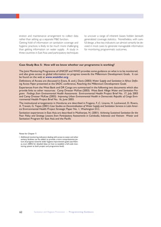 Sanitation and Hygiene Promotion – Programming Guidance62
eration and maintenance arrangement to collect data
rather than setting up a separate M&E function.
Getting hold of information on sanitation coverage and
hygienic practices is likely to be much more challenging
than getting information on water supply. A study in
three countries in East Asia used participatory techniques
to uncover a range of inherent biases hidden beneath
generalized coverage statistics. Nonetheless, with care-
ful design, a few key indicators can almost certainly be de-
vised in most cases to generate manageable information
for monitoring programmatic outcomes.
Case Study Box 5: How will we know whether our programme is working?
The Joint Monitoring Programme of UNICEF and WHO provides some guidance on what is to be monitored,
and also gives access to global information on progress towards the Millennium Development Goals. It can
be found on the web at www.wssinfor.org.
Definitions of Access are discussed in Evans, B. and J. Davis (2003) Water Supply and Sanitation in Africa: Defin-
ing Access Paper presented at the SADC conference, Reaching the Millennium Development Goals
Experiences from the West Bank and DR Congo are summarised in the following two documents which also
provide links to other resources: Camp Dresser McKee (2003) West Bank Village Water and Sanitation Pro-
gram: Findings from Environmental Health Assessments Environmental Health Project Brief No. 17, July 2003
and Camp Dresser McKee (2003) Improving Urban Environmental Health in Democratic Republic of Congo Envi-
ronmental Health Project Brief No. 16, June 2003.
The institutional arrangements in Honduras are described in Fragano, F.,C. Linares, H. Lockwood, D. Rivera,
A. Trevett, G. Yepes (2001) Case Studies on Decentralisation of Water Supply and Sanitation Services in Latin Amer-
ica Environmental Health Project Strategic Paper No. 1, Washington D.C.
Sanitation experiences in East Asia are described in Mukherjee, N. (2001) Achieving Sustained Sanitation for the
Poor: Policy and Strategy Lessons from Participatory Assessments in Cambodia, Indonesia and Vietnam Water and
Sanitation Program for East Asia and the Pacific
Notes for Chapter 7:
i Additional monitoring indicators dealing with access to water and other
sanitary facilities can be added, to provide a more comprehensive pic-
ture of progress towards wider hygiene improvement goals (see Klein-
au et.al. (2003) for detailed ideas on how to establish a full scale mon-
itoring system at both project and programme level).
 