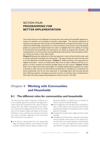 Sanitation and Hygiene Promotion – Programming Guidance 63
SECTION FOUR:
PROGRAMMING FOR
BETTER IMPLEMENTATION
This section focuses on the challenges of working with communities and households, hygiene pro-
motion and selection and marketing of sanitation technologies. The practical implications of
adopting a new approach which focuses on household behaviour change and investment, are sig-
nificant and will be briefly reviewed here. It is not the intention of this section to provide detailed
guidance on project level implementation but rather to highlight where the realities of working
at the local level with households and communities, can impact on programmatic decisions. By
reviewing what is now known about working effectively at this level the recommendations of Sec-
tion Three can be seen in their right context.
Chapter 8 discusses the implications of the new approach in terms of how front-line units need
to interact with both households and communities. The types of tools and resources they need
to do this effectively are briefly discussed. Chapter 9 briefly introduces some approaches to
Hygiene Promotion – what is currently known about how to make it effective and how to or-
ganize it so that it achieves the maximum possible impact are also covered. Chapter 10 talks
about how to select and market technologies. For detailed implementation guidance the reader
is directed to other sources; the information presented here is intended as an introduction for
those professionals who do not have experience or knowledge about what has been learned
about effecting sanitation and hygiene promotion and also to stimulate sector professionals to
think about the wider programming implications of what is known in the field.
The shift away from public construction of latrines to a
more complete approach to sanitation and hygiene pro-
motion places the household at the centre of decision
making. But it also implies a strong role for the commu-
nity in planning and management of interventions. While
many of the needed changes will happen at the house-
hold level, in some contexts some decisions and actions
may need to be taken collectively by the community.
Such shared action may relate to:
● local decision making about the most appropriate
range of sanitation solutions (communities may need
to decide whether they are willing and able to man-
age shared facilities or whether they can all afford to
invest in private household facilities);
● local management and oversight of the household ac-
tions as they relate to the communal environment
(preventing discharge of household excreta in public
places for example);
● management of solid wastes, sullage and storm water
drainage;
● management and financing for operation and mainte-
nance of facilities which impact on the shared envi-
ronment (this may include operation of shared facili-
ties such as drains, but might also include a shared
commitment to support maintenance and operation
8.1 The different roles for communities and households
Chapter 8 Working with Communities
and Households
 