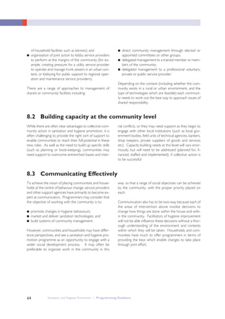 Sanitation and Hygiene Promotion – Programming Guidance64
of household facilities such as latrines); and
● organisation of joint action to lobby service providers
to perform at the margins of the community (for ex-
ample, creating pressure for a utility service provider
to operate and manage trunk sewers in an urban con-
text, or lobbying for public support to regional oper-
ation and maintenance service providers).
There are a range of approaches to management of
shared or community facilities including:
● direct community management through elected or
appointed committees or other groups;
● delegated management to a trained member or mem-
bers of the community;
● delegated management to a professional voluntary,
private or public service provider.
Depending on the context (including whether the com-
munity exists in a rural or urban environment, and the
type of technologies which are feasible) each communi-
ty needs to work out the best way to approach issues of
shared responsibility.
8.2 Building capacity at the community level
While there are often clear advantages to collective com-
munity action in sanitation and hygiene promotion, it is
often challenging to provide the right sort of support to
enable communities to reach their full potential in these
new roles. As well as the need to build up specific skills
(such as planning or book-keeping), communities may
need support to overcome entrenched biases and inter-
nal conflicts, or they may need support as they begin to
engage with other local institutions (such as local gov-
ernment bodies, field units of technical agencies, bankers,
shop keepers, private suppliers of goods and services
etc). Capacity building needs at this level will vary enor-
mously, but will need to be addressed (planned for, fi-
nanced, staffed and implemented), if collective action is
to be successful.
8.3 Communicating Effectively
To achieve the vision of placing communities and house-
holds at the centre of behavour change, service providers
and other support agencies have primarily to become ex-
pert at communication. Programmers may consider that
the objective of working with the community is to:
● promote changes in hygiene behaviours;
● market and deliver sanitation technologies; and
● build systems of community management.
However, communities and households may have differ-
ence perspectives, and see a sanitation and hygiene pro-
motion programme as an opportunity to engage with a
wider social development process. It may often be
preferable to organize work in the community in this
way, so that a range of social objectives can be achieved
by the community, with the proper priority placed on
each.
Communication also has to be two-way because each of
the areas of intervention above involve decisions to
change how things are done within the house and with-
in the community. Facilitators of hygiene improvement
will not be able influence these decisions without a thor-
ough understanding of the environment and contexts
within which they will be taken. Households and com-
munities have much to offer programmers in terms of
providing the keys which enable changes to take place
through joint effort.
 