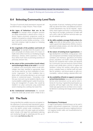 Sanitation and Hygiene Promotion – Programming Guidance 65
SECTION FOUR: PROGRAMMING FOR BETTER IMPLEMENTATION
Chapter 8: Working with Communities and Households
8.5 TheTools
Having identified the available resources and agreed on
the objectives of community level interventions, gener-
ic tools and approaches can be selected and modified for
use in the specific context under consideration. The
tools commonly used in the water supply and sanitation
sector include a full range from participatory planning
and monitoring through to advertising and the use of
mass media (see Reference Box 13).
8.4 Selecting Community LevelTools
The type of community level interventions required will
be determined by a range of factors. These include:
● the types of behaviour that are to be
changed: for example where unhygienic practices
are deeply entrenched in cultural norms a more in-
tensive hygiene promotion programme would be
needed as compared to a situation where personal hy-
giene is good but sanitary facilities are lacking – in this
case more emphasis might be placed on marketing
sanitation goods;
● the magnitude of the problem and levels of
awareness: for example where the situation is very
poor and people are already aware of its impact on
health, there will be more focus on facilitating changed
behaviours, whereas where awareness is low, the
focus will be much more on promoting awareness of
previously unknown risks;
● the nature of the communities (rural/ urban)
and technologies likely to be used: for example
in scattered rural communities where on-site tech-
nologies have been identified as appropriate, there
may be less need for up front mobilization of com-
munity “organisation” for their installation than in
dense urban communities electing to use communal
latrines or condominial sewers. Conversely, in the
first case, more work may be needed to help the com-
munity establish a viable long-term system for pit emp-
tying and management of wastes, than would be
needed in an urban community using condominial
sewers emptying into a working main sewer line;
● the institutional environment: for example
where the small scale private sector is likely to be a
key provider of services, marketing and local support
skills may derive from them, and additional communi-
ty level interventions may not be required. Impor-
tantly, where hygiene promotion is emphasized there
may need to be stronger involvement of health staff
and a shift in roles for staff from technical water sup-
ply and sanitation agencies;
● the skills available amongst field-workers lo-
cally: what skills do field-workers (who may be lo-
cated in government departments, NGOs or local or-
ganisations) already possess, and what skills do they
have the potential to learn;
● the nature of existing local organisations: vil-
lage development committees, savings groups, water
user and tapstand committees, handpump/waterpoint
caretakers and mechanics, agricultural and forestry
groups, population and health committees already
abound, and sometimes their number and demands
tax a community’s time and resources. Some of these
groups could usefully place a priority on hygiene and
sanitation. Linking into existing credit groups may
prove a valuable means to channel credit and subsi-
dies for sanitation—and ensure equity as well as ac-
countability—without creating a separate effort; and
● the availability of funds to support communi-
ty level interventions: resources will ultimately de-
termine what interventions can be used at what in-
tensity for how long. In general local participatory ap-
proaches will have higher costs than remote, mass
media type approaches but are likely to be an essen-
tial element in achieving real change at the household
level.
Participatory Techniquesi
A range of participatory tools/techniques can be used in
hygiene improvement programmes. Commonly used
tools include focus group discussions, neighbourhood so-
cial mapping; transect walks; and household/school hy-
giene self surveys.
 