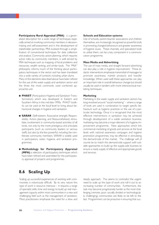 Sanitation and Hygiene Promotion – Programming Guidance66
Participatory Rural Appraisal (PRA), is a gener-
alized description for a wide range of techniques espe-
cially aimed at involving community members in decision-
making and self-assessment and in the development of
stakeholder partnerships. PRA evolved through a simpli-
fication of conventional techniques for data collection
and analysis. Community action planning, which requires
active roles by community members, is well served by
PRA techniques such as mapping of local problems and
resources, wealth ranking, and similar tools. The “PRA”
philosophy informs much of the thinking about partici-
patory techniques in the sector and has been translated
into a wide variety of contexts including urban slums.
Many of the elements described above have been refined
for the use of the water supply and sanitation sector and
the three the most commonly used combined ap-
proaches are:
● PHAST (Participatory Hygiene and Sanitation Trans-
formation) which was developed in Eastern and
Southern Africa in the mid-late 1990s. PHAST toolk-
its can be used at the local level to bring about be-
havioural changes in hygiene and sanitation.
● SARAR (Self-esteem, Associative strength, Respon-
sibility, Action planning, and Resourcefulness) stimu-
lates involvement in community-based activities of all
kinds, not only by the more prestigious and articulate
participants (such as community leaders or serious
staff), but also by the less powerful, including the non-
literate community members. SARAR is widely used
in participatory water, hygiene, and sanitation pro-
grammes;
● Methodology for Participatory Appraisal
(MPA) a selection of participatory techniques which
have been refined and assembled for the participato-
ry appraisal of projects and programmes.
Schools and Education systems
Use of schools, parent-teacher associations and children
themselves, are increasingly recognised as powerful tools
in promoting changed behaviours and greater awareness
of hygiene issues. These channels, and specialized tools
to utilize them, can be a key component in a communi-
cation programme.
Mass Media and Advertising
The use of mass media, and straight forward advertising
can also play a role in hygiene improvement. These di-
dactic interventions emphasize transmittal of messages to
promote awareness, market products and transfer
knowledge. When used well these approaches can play
an important role in overall behaviour change but should
usually be used in tandem with more intensive local mar-
keting techniques.
Marketing
Marketing in the water supply and sanitation sectors has
long revolved around “social marketing” – where a range
of tools are used in combination to target specific be-
haviours such as hygienic practices or the use of a par-
ticular technology. Once it is recognized that the most
effective interventions in sanitation may be achieved
through development of a viable sanitation business,
marketing may become a major element of a hygiene im-
provement programme. New approaches which link
commercial marketing of goods and services at the local
level, with national awareness campaigns and hygiene
promotion programmes, may be effective in stimulating
the demand-side of the market. The challenge will of
course be to match this demand-side support with suit-
able approaches to build up the supply-side business to
ensure a ready supply of effective and appropriate goods
and services.
8.6 Scaling Up
Scaling up successful experiences of working with com-
munities is notoriously difficult. By its very nature this
type of work is resource intensive – it requires a range
of specialist skills, time and energy to build up real man-
agement capacity within most communities in a new and
challenging field such as the management of sanitation.
Most practitioners emphasise the need for a slow and
steady approach. This seems to contradict the urgent
need to scale up this type of work and roll it out to an
increasing number of communities. Furthermore, the
task may become progressively harder as the most chal-
lenging (remote, poor, socially divided or technological-
ly challenging) communities are likely to be left to the
last. Programmers can be proactive in ensuring that suc-
 