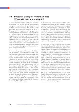 Sanitation and Hygiene Promotion – Programming Guidance68
8.8 Practical Examples from the Field:
What will the community do?
A key challenge for sanitation and hygiene promotion
professionals is to see how activities and community
management organised around hygiene behaviours and
sanitation hardware can and should be linked to existing
community and government structures. In Kerala, a
Dutch-government-supported sanitation programme, re-
sulted in significant improvements in hygiene conditions
in a number of villages. Subsequently the approach was
adopted across the state, through pressure exerted by
village panchayats (local government organisation) on the
state government. The strength of the initial project had
arisen in part because it took explicit notice of existing
structures and provided a clear role for the panchayat
while also taking explicit action to support target groups
in the community, including women who wished to be-
come masons and technicians.
In another Indian project; the Uttar Pradesh Rural Water
and Environmental Sanitation Project (SWAJAL), com-
munities in the mountainous parts of Uttar Pradesh, were
empowered to plan and construct their own water sup-
ply and sanitation systems. Groups from some villages
traveled to the plains to purchase pipes and other ma-
terials, in some cases these journeys were undertaken by
women-members of the Village Water and Sanitation
Committees (VWSC) who had previously never left
their villages. Swajal also published a quarterly magazine
for participating villages which served as a news and com-
munication tool in a dispersed rural area. While the spe-
cific community-empowerment support-mechanisms set
up in Swajal were clearly effective, there were some
problems because the institutional link to local govern-
ment was not clarified. The government of India subse-
quently took a much clearer line while rolling out some
of the lessons from Swajal, in specifying the connection
between VWSCs and Panchayats.
In situations where water supply and sanitation institu-
tions are stronger, it may be more challenging to devel-
op local community-level capacity, unless the capacity of
the utility itself is strengthened in this regard. In El Alto,
Bolivia, a major investment of time and resources went
into supporting the private water company as it devel-
oped the condominial model for sanitation in the city.
Input from a specialized support organisation, the Water
and Sanitation Program, was needed to build capacity for
social mobilization, community contracting, participatory
planning and monitoring, and in general to enable staff to
work more effectively with communities.
In Burkina Faso, the Programme Saniya, used a combina-
tion of local radio and face-to-face domestic visits, cou-
pled with the transmission of messages in a traditional so-
cial event called a djandjoba, to communicate well-craft-
ed hygiene messages to carefully identified target
audiences. In Zimbabwe, ZimAHEAD make use of the
existing structure of Environmental Health Technicians of
the Ministry of Health who establish Community Health
Clubs which become the focus for communication and
capacity building. In Mozambique the National Sanitation
Programme took a low key approach to sanitation mar-
keting, relying on word-of-mouth and the impact of fab-
rication centres located in peri-urban localities to gener-
ate demand. In central America a partnership with pri-
vate soap manufacturers gave governments access to
commercial marketing skills for public health messages.
Key to any successful communication is clearly under-
standing of what is to be communicated (what key prac-
tices shall we try to change?); who is the target audience;
and what are their existing communication habits and
practices. From this type of formative research tailored
communication strategies can grow.
 