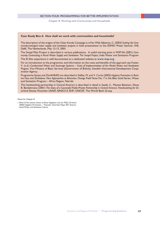 Sanitation and Hygiene Promotion – Programming Guidance 69
SECTION FOUR: PROGRAMMING FOR BETTER IMPLEMENTATION
Chapter 8: Working with Communities and Households
Case Study Box 6: How shall we work with communities and households?
The description of the origins of the Clean Kerala Campaign is inVan Wijk-Sijbesma, C. (2003) Scaling Up Com-
munity-managed water supply and sanitation projects in India presentation to the IDPAD Water Seminar, IHE,
Delft, The Netherlands, May 12-13, 2003
The Swajal Pilot Project is described in various publications. A useful starting point is WSP-SA (2001) Com-
munity Contracting in Rural Water Supply and Sanitation: The Swajal Project, India Water and Sanitation Program
The El Alto experience is well documented on a dedicated website at www.wsp.org
For an introduction to the programme, and information on the costs and benefits of the approach see Foster,
V. (n.d.) Condominial Water and Sewerage Systems – Costs of Implementation of the Model Water and Santitation
Progam, Vice Ministry of Basic Services (Government of Bolivia), Swedish International Development Coop-
eration Agency.
Programme Saniya and ZimAHEAD are described in Sidibe, M. and V. Curtis (2002) Hygiene Promotion in Burk-
ina Faso and Zimbabwe: New Approaches to Behaviour Change Field Note No. 7 in the Blue Gold Series, Water
and Sanitation Program – Africa Region, Nairobi
The handwashing partnership in Central America is described in detail in Saadé, C., Massee Bateman, Diane
B. Bendahmane (2001) The Story of a Successful Public-Private Partnership in Central America: Handwashing for Di-
arrheal Disease Prevention USAID, BASICS II, EHP, UNICEF, The World Bank Group
Notes for Chapter 8
i Much of this section draws on Brian Appleton and van Wijk, Christine
(2003) Hygiene Promotion – Thematic Overview Paper IRC Interna-
tional Water and Sanitation Centre
 