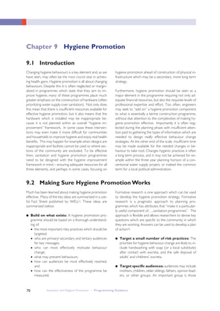 Sanitation and Hygiene Promotion – Programming Guidance70
9.2 Making Sure Hygiene Promotion Works
Changing hygiene behaviours is a key element and, as we
have seen, may often be the most crucial step in achiev-
ing health gains. Hygiene promotion is all about changing
behaviours. Despite this it is often neglected or margin-
alized in programmes which state that they aim to im-
prove hygiene; many of these programmes place much
greater emphasis on the construction of hardware (often
prioritizing water supply over sanitation). Not only does
this mean that there is insufficient resources available for
effective hygiene promotion, but it also means that the
hardware which is installed may be inappropriate be-
cause it is not planned within an overall “hygiene im-
provement” framework. In some cases these interven-
tions may even make it more difficult for communities
and households to improve hygiene and enjoy real health
benefits. This may happen for example when designs are
inappropriate and facilities cannot be used or where sec-
tions of the community are excluded. To be effective
then, sanitation and hygiene promotion programmes
need to be designed with the hygiene improvement
framework in mind – ensuring adequate resources for all
three elements, and perhaps in some cases, focusing on
hygiene promotion ahead of construction of physical in-
frastructure which may be a secondary, more long term
strategy.
Furthermore, hygiene promotion should be seen as a
major element in the programme requiring not only ad-
equate financial resources, but also the requisite levels of
professional expertise and effort. Too often, engineers
may seek to “add on” a hygiene promotion component
to what is essentially a latrine construction programme,
without due attention to the complexities of making hy-
giene promotion effective. Importantly it is often neg-
lected during the planning phase with insufficient atten-
tion paid to gathering the types of information which are
needed to design really effective behaviour change
strategies. At the other end of the scale, insufficient time
may be made available for the needed changes in be-
haviour to take root. Changes hygienic practices is often
a long term process, and it may not be achieved for ex-
ample within the three year planning horizon of a con-
ventional water supply project, or indeed the common
term for a local political administration.
Much has been learned about making hygiene promotion
effective. Many of the key ideas are summarized in a use-
ful Fact Sheet published by WELLi. These ideas are
summarized below:
● Build on what exists: A hygiene promotion pro-
gramme should be based on a thorough understand-
ing of:
● the most important risky practices which should be
targeted;
● who are primary/ secondary and tertiary audiences
for key messages;
● who can most effectively motivate behaviour
change;
● what may prevent behaviours;
● how can audiences be most effectively reached;
and
● how can the effectiveness of the programme be
measured.
Formative research is one approach which can be used
to develop the hygiene promotion strategy. Formative
research is a pragmatic approach to planning pro-
grammes which has attributes that “make it a particular-
ly useful component of…..sanitation programmes”. The
approach is flexible and allows researchers to devise key
questions which are specific to the community in which
they are working. Answers can be used to develop a plan
of actionii.
● Target a small number of risk practices: The
priorities for hygiene behaviour change are likely to in-
clude handwashing with soap (or a local substitute)
after contact with excreta, and the safe disposal of
adults’ and childrens’ excreta.
● Target specific audiences: audiences may include
mothers, children, older siblings, fathers, opinion lead-
ers, or other groups. An important group is those
9.1 Introduction
Chapter 9 Hygiene Promotion
 