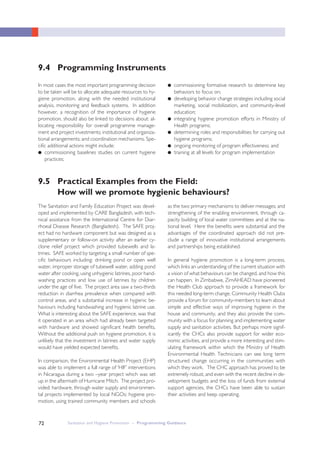 Sanitation and Hygiene Promotion – Programming Guidance72
In most cases the most important programming decision
to be taken will be to allocate adequate resources to hy-
giene promotion, along with the needed institutional
analysis, monitoring and feedback systems. In addition
however, a recognition of the importance of hygiene
promotion, should also be linked to decisions about: al-
locating responsibility for overall programme manage-
ment and project investments; institutional and organiza-
tional arrangements; and coordination mechanisms. Spe-
cific additional actions might include:
● commissioning baselines studies on current hygiene
practices;
● commissioning formative research to determine key
behaviors to focus on;
● developing behavior change strategies including social
marketing, social mobilization, and community-level
education;
● integrating hygiene promotion efforts in Ministry of
Health programs;
● determining roles and responsibilities for carrying out
hygiene programs;
● ongoing monitoring of program effectiveness; and
● training at all levels for program implementation
9.4 Programming Instruments
The Sanitation and Family Education Project was devel-
oped and implemented by CARE Bangladesh, with tech-
nical assistance from the International Centre for Diar-
rhoeal Disease Research (Bangladesh). The SAFE proj-
ect had no hardware component but was designed as a
supplementary or follow-on activity after an earlier cy-
clone relief project which provided tubewells and la-
trines. SAFE worked by targeting a small number of spe-
cific behaviours including: drinking pond or open well
water, improper storage of tubewell water, adding pond
water after cooking, using unhygienic latrines, poor hand-
washing practices and low use of latrines by children
under the age of five. The project area saw a two-thirds
reduction in diarrhea prevalence when compared with
control areas, and a substantial increase in hygienic be-
haviours including handwashing and hygienic latrine use.
What is interesting about the SAFE experience, was that
it operated in an area which had already been targeted
with hardware and showed significant health benefits.
Without the additional push on hygiene promotion, it is
unlikely that the investment in latrines and water supply
would have yielded expected benefits.
In comparison, the Environmental Health Project (EHP)
was able to implement a full range of ‘HIF’ interventions
in Nicaragua during a two –year project which was set
up in the aftermath of Hurricane Mitch. The project pro-
vided: hardware, through water supply and environmen-
tal projects implemented by local NGOs; hygiene pro-
motion, using trained community members and schools
as the two primary mechanisms to deliver messages; and
strengthening of the enabling environment, through ca-
pacity building of local water committees and at the na-
tional level. Here the benefits were substantial and the
advantages of the coordinated approach did not pre-
clude a range of innovative institutional arrangements
and partnerships being established.
In general hygiene promotion is a long-term process,
which links an understanding of the current situation with
a vision of what behaviours can be changed, and how this
can happen. In Zimbabwe, ZimAHEAD have pioneered
the Health Club approach to provide a framework for
this needed long-term change. Community Health Clubs
provide a forum for community-members to learn about
simple and effective ways of improving hygiene in the
house and community, and they also provide the com-
munity with a focus for planning and implementing water
supply and sanitation activities. But perhaps more signif-
icantly the CHCs also provide support for wider eco-
nomic activities, and provide a more interesting and stim-
ulating framework within which the Ministry of Health
Environmental Health Technicians can see long term
structured change occurring in the communities with
which they work. The CHC approach has proved to be
extremely robust, and even with the recent decline in de-
velopment budgets and the loss of funds from external
support agencies, the CHCs have been able to sustain
their activities and keep operating.
9.5 Practical Examples from the Field:
How will we promote hygienic behaviours?
 