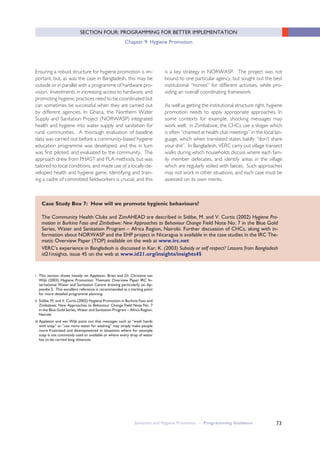 Sanitation and Hygiene Promotion – Programming Guidance 73
SECTION FOUR: PROGRAMMING FOR BETTER IMPLEMENTATION
Chapter 9: Hygiene Promotion
Case Study Box 7: How will we promote hygienic behaviours?
The Community Health Clubs and ZimAHEAD are described in Sidibe, M. and V. Curtis (2002) Hygiene Pro-
motion in Burkina Faso and Zimbabwe: New Approaches to Behaviour Change Field Note No. 7 in the Blue Gold
Series, Water and Sanitation Program – Africa Region, Nairobi. Further discussion of CHCs, along with in-
formation about NORWASP and the EHP project in Nicaragua is available in the case studies in the IRC The-
matic Overview Paper (TOP) available on the web at www.irc.net
VERC’s experience in Bangladesh is discussed in Kar, K. (2003) Subsidy or self respect? Lessons from Bangladesh
id21insights, issue 45 on the web at www.id21.org/insights/insights45
Ensuring a robust structure for hygiene promotion is im-
portant, but, as was the case in Bangladesh, this may be
outside or in parallel with a programme of hardware pro-
vision. Investments in increasing access to hardware, and
promoting hygienic practices need to be coordinated but
can sometimes be successful when they are carried out
by different agencies. In Ghana, the Northern Water
Supply and Sanitation Project (NORWASP) integrated
health and hygiene into water supply and sanitation for
rural communities. A thorough evaluation of baseline
data was carried out before a community-based hygiene
education programme was developed, and this in turn
was first piloted, and evaluated by the community. The
approach drew from PHAST and PLA methods, but was
tailored to local conditions, and made use of a locally-de-
veloped health and hygiene game. Identifying and train-
ing a cadre of committed fieldworkers is crucial, and this
is a key strategy in NORWASP. The project was not
bound to one particular agency, but sought out the best
institutional “homes” for different activities, while pro-
viding an overall coordinating framework.
As well as getting the institutional structure right, hygiene
promotion needs to apply appropriate approaches. In
some contexts for example, shocking messages may
work well; in Zimbabwe, the CHCs use a slogan which
is often “chanted at health club meetings” in the local lan-
guage, which when translated states baldly “don’t share
your shit”. In Bangladesh, VERC carry out village transect
walks during which households discuss where each fam-
ily member defecates, and identify areas in the village
which are regularly soiled with faeces. Such approaches
may not work in other situations, and each case must be
assessed on its own merits.
i This section draws heavily on Appleton, Brian and Dr Christine van
Wijk (2003) Hygiene Promotion: Thematic Overview Paper IRC In-
ternational Water and Sanitation Centre drawing particularly on Ap-
pendix 2. This excellent reference is recommended as a starting point
for more detailed programme planning.
ii Sidibe, M. and V. Curtis (2002) Hygiene Promotion in Burkina Faso and
Zimbabwe: New Approaches to Behaviour Change Field Note No. 7
in the Blue Gold Series, Water and Sanitation Program – Africa Region,
Nairobi
iii Appleton and van Wijk point out that messages such as “wash hands
with soap” or “use more water for washing” may simply make people
more frustrated and disempowered in situations where for example
soap is not commonly used or available or where every drop of water
has to be carried long distances.
 