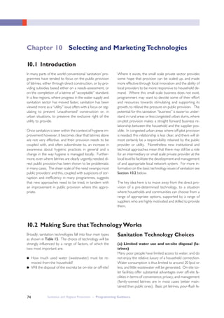 Sanitation and Hygiene Promotion – Programming Guidance74
In many parts of the world conventional ‘sanitation’ pro-
grammes have tended to focus on the public provision
of latrines, either through direct construction, or by pro-
viding subsidies based either on a needs-assessment, or
on the completion of a latrine of “acceptable” standard.
In a few regions, where progress in the water supply and
sanitation sector has moved faster, sanitation has been
viewed more as a “utility” issue often with a focus on reg-
ulating to prevent ‘unauthorised’ construction or, in
urban situations, to preserve the exclusive right of the
utility to provide.
Once sanitation is seen within the context of hygiene im-
provement however, it becomes clear that latrines alone
are not very effective, and their provision needs to be
coupled with, and often subordinate to, an increase in
awareness about hygienic practices in general and a
change in the way hygiene is managed locally. Further-
more, even where latrines are clearly urgently needed, di-
rect public provision has been shown to be problematic
in many cases. The sheer scale of the need swamps most
public providersi and this, coupled with suspicions of cor-
ruption and inefficiency in many programmes, suggests
that new approaches need to be tried, in tandem with
an improvement in public provision where this appro-
priate.
Where it exists, the small scale private sector provides
some hope that provision can be scaled up, and made
more effective through local innovation and the ability of
local providers to be more responsive to household de-
mand. Where this small scale business does not exist,
programmers may want to devote some of their effort
and resources towards stimulating and supporting its
growth, to relieve the pressure on public provision. The
potential for this sanitation “business” is easier to under-
stand in rural areas or less congested urban slums, where
on-plot provision makes a straight forward business re-
lationship between the household and the supplier pos-
sible. In congested urban areas where off-plot provision
is needed, this relationship is less clear, and there will al-
most certainly be a responsibility retained by the public
provider or utility. Nonetheless new institutional and
technical approaches mean that there may still be a role
for an intermediary or small scale private provider at the
local level to facilitate the development and management
of and appropriate local network system. For more in-
formation on the basic technology issues of sanitation see
Section 10.2 below.
The key idea here is to move away from the direct pro-
vision of a pre-determined technology, to a situation
where households and communities can choose from a
range of appropriate options, supported by a range of
suppliers who are highly motivated and skilled to provide
them.
10.1 Introduction
Chapter 10 Selecting and Marketing Technologies
10.2 Making Sure thatTechnology Works
Broadly, sanitation technologies fall into four main types
as shown in Table 15. The choice of technology will be
strongly influenced by a range of factors, of which the
two most important are:
● How much used water (wastewater) must be re-
moved from the household?
● Will the disposal of the excreta be on-site or off-site?
Sanitation Technology Choices
(a) Limited water use and on-site disposal (la-
trines)
Many poor people have limited access to water, and do
not enjoy the relative luxury of a household connection.
Water consumption is thus limited to around 20 lpcd or
less, and little wastewater will be generated. On-site toi-
let facilities offer substantial advantages over off-site fa-
cilities in terms of convenience, privacy, and management
(family-owned latrines are in most cases better main-
tained than public ones). Basic pit latrines, pour-flush la-
 