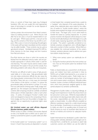 Sanitation and Hygiene Promotion – Programming Guidance 75
SECTION FOUR: PROGRAMMING FOR BETTER IMPLEMENTATION
Chapter 10: Selecting and Marketing Technologies
trines, or variants of these basic types (e.g. Ecological
Sanitation, VIPs, etc.) are usually the most appropriate
types of technology to consider for on-site disposal of
excreta with little water.
Latrines protect the environment from faecal contami-
nation by isolating excreta in a pit. When the pit is full
after five to ten years, it must be emptied before it can
be used again. Where space permits, a new pit can be
dug, and the contents of the full pit may be left to com-
post. After a year or more of composting, the pathogens
in the waste will have been neutralized, and the contents
may be safely handled. These contents may be used as
agricultural compost. Ventilated Improved Pit (VIP) la-
trines improve on the basic design and limit nuisance
from flies and odours.
Pour-flush latrines are those in which the excreta are
flushed from the defecation area by water, and are par-
ticularly appropriate in cultures where water is used for
anal cleansing. The water may be used to create a water
seal between the wastes in the pit and the outside, thus
eliminating problems with odours, flies and mosquitoes.
Pit latrines are difficult to build in areas of high ground-
water table, or in rocky areas. High groundwater table
not only makes construction difficult, but also raises the
risk of groundwater contamination from the contents of
the latrine These risks can, in most cases, be minimized
if the bottom of the latrine is at least 2 m above the
groundwater table, and the latrine is at least 15 m away
from any well used for drinking water. Finally, sludge man-
agement (i.e. the transport and disposal of the latrine
contents after emptying) should be carefully considered
where space is limited, especially in urban or peri-urban
areas. A variety of ecological (“EcoSan”) toilets exist
which are designed to improve the composting of the la-
trine’s sludge, and thus turn the problem of sludge man-
agement into an opportunity to generate higher value
compost.
(b) Limited water use and off-site disposal
(bucket latrines, public toilets)
Where access to water is limited, and excreta disposal
on-site is not feasible (due to either cost or space con-
straints), bucket latrine systems or public toilets are often
used.
In the bucket system (or “conservancy system” as it is
known in South Asia) excreta are deposited in a bucket
or lined basket that is emptied several times a week by
a “sweeper” who disposes of the waste elsewhere. In
earlier times, elaborate plans were made for the collec-
tion of wastes to “bucket transfer stations” where the
buckets were emptied into larger carts and cleaned prior
to their reuse. The larger carts, in turn, were meant to
transfer the waste to a sanitary disposal site. In current
practice, however, the disposal is almost always to a near-
by drain (eventually leading to drain blockage) or to a pile
of solid waste, exposing rag pickers and children to fae-
cal wastes. The system is generally considered an ex-
tremely unsanitary arrangement, and is officially illegal in
India and a number of other countries. Where field sur-
veys establish the continued existence of this system,
however, sanitation planners need to address two ques-
tions before simply banning it:
1. What more sanitary option can realistically be of-
fered?
2. During the transition period to the more sanitary op-
tion, how can the bucket system be rendered more
hygienic?
Public or shared toilets are a second form of off-site dis-
posal, and indeed, have been promoted in India by
NGOs such as Sulabh International Inc, as an answer to
the defects of the bucket system. Public toilets may in-
volve any number of technological options, from com-
mon pits to sewer system connections. All public toilets,
however, involve a number of difficult institutional ques-
tions, which have previously weighed against its wide-
spread adoption by sanitation professionals.
Management of public toilets is a daunting challenge, al-
though recent experience in South Asia shows that it can
be overcome in some cases. While the responsibility for
(and interest in!) cleaning private toilets clearly rests with
the owner, responsibilities are often less clear-cut for
public or shared toilets. It is often difficult to establish an
effective maintenance regime for a toilet shared among
five or ten families. Government or community run pub-
lic toilets are often in an appalling state (in Europe and
North America as much as anywhere else) because of
the lack of interest and incentive for adequate mainte-
nance.
Sulabh International has developed a public toilet fran-
chising system whereby attendants and managers are re-
imbursed from a small fee for use levied on adult male
customers; women and children can use the toilet for
 