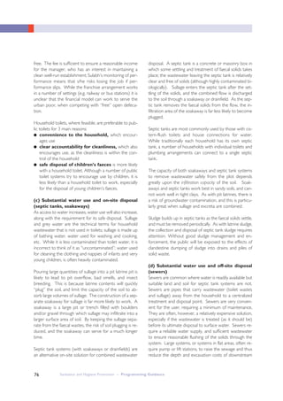Sanitation and Hygiene Promotion – Programming Guidance76
free. The fee is sufficient to ensure a reasonable income
for the manager, who has an interest in maintaining a
clean well-run establishment; Sulabh’s monitoring of per-
formance means that s/he risks losing the job if per-
formance slips. While the franchise arrangement works
in a number of settings (e.g. railway or bus stations) it is
unclear that the financial model can work to serve the
urban poor, when competing with “free” open defeca-
tion.
Household toilets, where feasible, are preferable to pub-
lic toilets for 3 main reasons:
● convenience to the household, which encour-
ages use
● clear accountability for cleanliness, which also
encourages use, as the cleanliness is within the con-
trol of the household
● safe disposal of children’s faeces is more likely
with a household toilet. Although a number of public
toilet systems try to encourage use by children, it is
less likely than a household toilet to work, especially
for the disposal of young children’s faeces.
(c) Substantial water use and on-site disposal
(septic tanks, soakaways)
As access to water increases, water use will also increase,
along with the requirement for its safe disposal. Sullage
and grey water are the technical terms for household
wastewater that is not used in toilets; sullage is made up
of bathing water, water used for washing and cooking,
etc. While it is less contaminated than toilet water, it is
incorrect to think of it as “uncontaminated”; water used
for cleaning the clothing and nappies of infants and very
young children, is often heavily contaminated.
Pouring large quantities of sullage into a pit latrine pit is
likely to lead to pit overflow, bad smells, and insect
breeding. This is because latrine contents will quickly
“plug” the soil, and limit the capacity of the soil to ab-
sorb large volumes of sullage. The construction of a sep-
arate soakaway for sullage is far more likely to work. A
soakaway is a large pit or trench filled with boulders
and/or gravel through which sullage may infiltrate into a
larger surface area of soil. By keeping the sullage sepa-
rate from the faecal wastes, the risk of soil plugging is re-
duced, and the soakaway can serve for a much longer
time.
Septic tank systems (with soakaways or drainfields) are
an alternative on-site solution for combined wastewater
disposal. A septic tank is a concrete or masonry box in
which some settling and treatment of faecal solids takes
place; the wastewater leaving the septic tank is relatively
clear and free of solids (although highly contaminated bi-
ologically). Sullage enters the septic tank after the set-
tling of the solids, and the combined flow is discharged
to the soil through a soakaway or drainfield. As the sep-
tic tank removes the faecal solids from the flow, the in-
filtration area of the soakaway is far less likely to become
plugged.
Septic tanks are most commonly used by those with cis-
tern-flush toilets and house connections for water.
While traditionally each household has its own septic
tank, a number of households with individual toilets and
plumbing arrangements can connect to a single septic
tank.
The capacity of both soakaways and septic tank systems
to remove wastewater safely from the plot depends
greatly upon the infiltration capacity of the soil. Soak-
aways and septic tanks work best in sandy soils, and can-
not work well in tight clays. As with pit latrines, there is
a risk of groundwater contamination, and this is particu-
larly great when sullage and excreta are combined.
Sludge builds up in septic tanks as the faecal solids settle,
and must be removed periodically. As with latrine sludge,
the collection and disposal of septic tank sludge requires
attention. Without good sludge management and en-
forcement, the public will be exposed to the effects of
clandestine dumping of sludge into drains and piles of
solid waste.
(d) Substantial water use and off-site disposal
(sewers)
Sewers are common where water is readily available but
suitable land and soil for septic tank systems are not.
Sewers are pipes that carry wastewater (toilet wastes
and sullage) away from the household to a centralized
treatment and disposal point. Sewers are very conven-
ient for the user, requiring a minimum of maintenance.
They are often, however, a relatively expensive solution,
especially if the wastewater is treated (as it should be)
before its ultimate disposal to surface water. Sewers re-
quire a reliable water supply, and sufficient wastewater
to ensure reasonable flushing of the solids through the
system. Large systems, or systems in flat areas, often re-
quire pump or lift stations, to raise the sewage and thus
reduce the depth and excavation costs of downstream
 