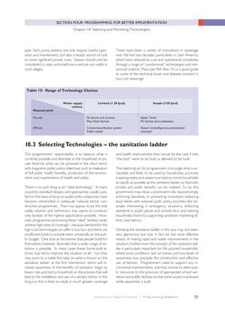 Sanitation and Hygiene Promotion – Programming Guidance 77
SECTION FOUR: PROGRAMMING FOR BETTER IMPLEMENTATION
Chapter 10: Selecting and Marketing Technologies
pipe. Such pump stations not only require careful oper-
ation and maintenance, but also a steady source of cash
to cover significant power costs. Sewers should only be
considered in cities and small towns and are not viable in
rural villages.
There have been a variety of innovations in sewerage
over the last two decades, particularly in Latin America,
which have reduced its cost and operational complexity
through a range of “condominial” technologies and insti-
tutional systems; Mara (see Ref. Box 15) is a good guide
to some of the technical issues and debates involved in
low-cost sewerage.
Table 15: Range of Technology Choices
Off-site Conservancy/bucket system
Public toilets
Sewers (including non-conventional
variants)ii
On-site Pit latrine and variants,
Pour flush latrines
Septic Tanks
Pit latrines plus soakaways
Water supply
volume
Disposal point
Limited (< 20 lpcd) Ample (>20 lpcd)
The programmers’ responsibility is to balance what is
currently possible and desirable at the household or pri-
vate level (ie what can be achieved in the short term)
with long-term public policy objectives such as realization
of full public health benefits, protection of the environ-
ment and maintenance of health and safety.
There is no such thing as an “ideal technology”. In many
countries standard designs and approaches, usually justi-
fied on the basis of long-run public policy objectives, have
become entrenched in widescale national latrine con-
struction programmes. They may appear to be the only
viable solution and technicians may aspire to construct
only facilities of the highest specification possible. How-
ever, programmes promoting these “ideal” facilities rarely
achieve high rates of coverage – because demand for the
high-cost technologies on offer is too low and there are
insufficient funds to provide them universally on the pub-
lic budget. One look at the latrines that people build for
themselves however, illustrates that a wider range of so-
lutions is possible. In many cases these home-built la-
trines may fail to improve the situation at all – but they
may point to a viable first step on what is known as ‘the
sanitation ladder’ ie the first intervention which will in-
crease awareness of the benefits of sanitation, begin to
lessen risks and start a household on the process that will
lead to the installation and use of a sanitary latrine. In the
long-run this is likely to result in much greater coverage
and health improvement than would be the case if only
“the best” were to be built or allowed to be built.
The balancing act for programmers is to judge what is ac-
ceptable and likely to be used by households, promote
it appropriately and assess how best to move households
as rapidly as possible up the sanitation ladder so that both
private and public benefits can be realized. To do this
government may retain a prominent role, beyond simply
enforcing standards, in: promoting innovation; balancing
local needs with national public policy priorities (for ex-
ample intervening in emergency situations, enforcing
standards in public places and schools etc); and steering
household choice by supporting sanitation marketing ef-
forts (see below).
Climbing the sanitation ladder in this way may not seem
very glamorous but may in fact be the most effective
means of making rapid and visible improvements in the
situation. Furthermore the concept of the sanitation lad-
der is particularly important for the poorest households,
where local conditions, lack of money and low levels of
awareness may preclude the construction and effective
use of latrines. Programmers need to support any in-
cremental improvements, and may choose to steer pub-
lic resources to the provision of appropriate school san-
itation and public facilities so that some access is achieved
while awareness is built.
10.3 SelectingTechnologies – the sanitation ladder
 