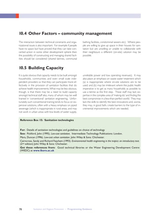Sanitation and Hygiene Promotion – Programming Guidance78
The interaction between technical constraints and orga-
nizational issues is also important. For example if people
have no space but have proved that they can take con-
certed action in some other development sphere then
the possibility of constructing and managing shared facil-
ities should be considered (shared latrines, communal
bathing facilities, condominial sewers etc). Where peo-
ple are willing to give up space in their houses for sani-
tation but are unwilling or unable to collaborate with
their neighbours a different (on-site) solution may be
possible.
For: Details of sanitation technologies and guidelines on choice of technology
See: Pickford, John (1995). Low-cost sanitation. Intermediate Technology Publications: London.
Mara, Duncan (1996). Low-cost urban sanitation. John Wiley & Sons: Chichester.
Cairncross, Sandy and Richard Feachem (1993). Environmental health engineering in the tropics: an introductory text.
(2nd edition) John Wiley & Sons: Chichester.
Get these references from: Good technical libraries or the Water Engineering Development Centre
(WEDC) at www.lboro.ac.uk
Reference Box 15: Sanitation technologies
It is quite obvious that capacity needs to be built amongst
households, communities and even small scale inde-
pendent providers so that they can participate more ef-
fectively in the provision of sanitation facilities that do
achieve health improvements. What may be less obvious,
though, is that there may be a need to build capacity
amongst technical staff also, many of whom may be well
trained in ‘conventional’ sanitation engineering. Unfor-
tunately such conventional training tends to focus on ex-
pensive solutions, often with a heavy emphasis on piped
sewerage (which is inappropriate in rural areas, and may
not work in urban areas with low levels of water supply,
unreliable power and low operating revenues). It may
also place an emphasis on waste water treatment which
(a) is inappropriate where on-site solutions are to be
used; and (b) may be irrelevant where the public health
imperative is to get as many households as possible to
use a latrine as the first step. These staff may lack ex-
pertise in the complex area of ‘making-do’ and finding the
best compromise in a less-than-perfect world. They may
lack the skills to identify the best innovations and, worse,
they may, in good faith, create barriers to the type of in-
cremental improvements which are needed.
10.4 Other Factors – community management
10.5 Building Capacity
 