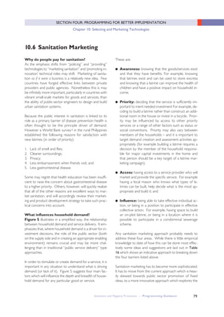 Sanitation and Hygiene Promotion – Programming Guidance 79
SECTION FOUR: PROGRAMMING FOR BETTER IMPLEMENTATION
Chapter 10: Selecting and Marketing Technologies
Why do people pay for sanitation?
As the emphasis shifts from “policing” and “providing”
technologies to “marketing sanitation” and ‘promoting in-
novation’ technical roles may shift. Marketing of sanita-
tion as if it were a business is a relatively new idea. Few
countries have forged effective links between private
providers and public agencies. Nonetheless this is may
be infinitely more important, particularly in countries with
vibrant small-scale markets for goods and services, than
the ability of public-sector engineers to design and build
urban sanitation systems.
Because the public interest in sanitation is linked to its
role as a primary barrier of disease prevention health is
often thought to be the principle driver of demand.
However a World Bank surveyiii in the rural Philippines
established the following reasons for satisfaction with
new latrines (in order of priority):
1. Lack of smell and flies;
2. Cleaner surroundings;
3. Privacy;
4. Less embarrassment when friends visit; and
5. Less gastrointestinal disease.
Some may regret that health education has been insuffi-
cient to raise the concern about gastrointestinal disease
to a higher priority. Others, however, will quickly realize
that all of the other reasons are excellent ways to mar-
ket sanitation, and will accordingly review their market-
ing and product development strategy to take such prac-
tical concerns into account.
What influences household demand?
Figure 5 illustrates in a simplified way, the relationship
between household demand and service delivery. It em-
phasizes that, where household demand is a driver for in-
vestment decisions, the role of the public sector (both
on the supply side and in creating an appropriate enabling
environment) remains crucial and may be more chal-
lenging than in traditional “public service delivery” type
approaches.
In order to stimulate or create demand for a service, it is
important in any situation to understand what is driving
demand (or lack of it). Figure 5 suggests four main fac-
tors which will influence the depth and breadth of house-
hold demand for any particular good or service.
These are:
● Awareness: knowing that the goods/services exist
and that they have benefits. For example, knowing
that latrines exist and can be used to store excreta
and knowing that a latrine can improve the health of
children and have a positive impact on household in-
come;
● Priority: deciding that the service is sufficiently im-
portant to merit needed investment For example, de-
ciding to build a latrine rather than construct an addi-
tional room in the house or invest in a bicycle. Prior-
ity may be influenced by access to other priority
services or a range of other factors such as status or
social conventions. Priority may also vary between
members of the households – and it is important to
target demand creation and assessment activities ap-
propriately (for example building a latrine requires a
decision by the member of the household responsi-
ble for major capital investments in the home and
that person should be a key target of a latrine mar-
keting campaign);
● Access: having access to a service provider who will
market and provide the specific service. For example
having a local mason who knows what types of la-
trines can be built, help decide what is the most ap-
propriate and build it; and
● Influence: being able to take effective individual ac-
tion, or being in a position to participate in effective
collective action. For example, having space to build
an on-plot latrine, or being in a location where it is
possible to participate in a condominial sewerage
scheme.
Any sanitation marketing approach probably needs to
address these four areas. While there is little empirical
knowledge to date of how this can be done most effec-
tively some ideas and suggestions are laid out in Table
16 which shows an indicative approach to breaking down
the four barriers listed above.
Sanitation marketing has to become more sophisticated.
It has to move from the current approach which is heav-
ily skewed towards public sector promotion of fixed
ideas, to a more innovative approach which explores the
10.6 Sanitation Marketing
 