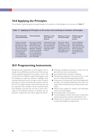 Sanitation and Hygiene Promotion – Programming Guidance82
Table 17: Applying the Principles to the section and marketing of sanitation technologies
Assess and promote
sanitation technolo-
gies which are accept-
able and likely to be
used by households in
the short term while
developing longer
term strategies to
move households up
the sanitation ladder.
Ensure that sanitation
technologies are avail-
able which the poor-
est can access and use
effectively. Specifical-
ly make sure technical
norms and standards
do not preclude solu-
tions appropriate for
poor households
Understand how peo-
ple currently manage,
what they aspire to,
and invest in finding
locally-appropriate
solutions
Expand the range of
participants – so that
as much effort as pos-
sible goes into devel-
oping innovative new
technologies and mar-
keting approaches
Invest in building ca-
pacity of technical
staff. Emphasise the
importance and credi-
bility of innovation
and development of
appropriate local so-
lutions
Maximising public
and private benefits
Achieving Equity Building on what
exists and is in
demand
Making use of prac-
tical partnerships
Building capacity
as part of the
process
10.8 Applying the Principles
The principles of good programming apply equally to the selection of technologies as can be seen on Table 17.
Recognising that approaches to technologies have to
change, may be difficult but could be one of the most sig-
nificant programming decisions to be taken. Once it be-
comes clear that a different range of technologies could
be employed to tackle the sanitation challenge, those
working at field level may find a huge number of options
opening up to make incremental improvements. But be-
fore this can happen people need to feel that they will
be supported, that innovation will be rewarded rather
than penalized, and that they are free to work with a
range of non-traditional partners to develop new ap-
proaches. Programmers can help to signal this shift by:
● Instituting consultative processes to review and up-
date technical norms and standards;
● Earmarking funds for sanitation marketing;
● Making funds available for training technicians in new
and non-traditional technological approaches;
● Finding ways of working with small scale independent
providers, and possibly establishing funds which can
support them as they build up and improve their busi-
nesses;
● Making funds available for research and field-based
trials of new technologies;
● Licensing providers and products;
● Training regulators (where they exist) to help them
oversee appropriate sanitation interventions; and
● Finding ways to publicise and promote new and in-
novative technologies and approaches.
10.9 Programming Instruments
 