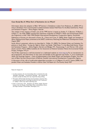 Sanitation and Hygiene Promotion – Programming Guidance84
Case Study Box 8: What Sort of Sanitation do we Want?
Information about the adoption of Blair VIP latrines in Zimbabwe is taken from Robinson, A. (2002) VIP La-
trines in Zimbabwe: From Local Innovation to Global Sanitation Solution Field Note 4 in the Blue-Gold Series, Water
and Sanitation Program – Africa Region, Nairobi
The analysis of the impacts of India’s use of the TPPF latrine is based on Kolsky, P., E Bauman, R Bhatia, J.
Chilton, C. van Wijk (2000) Learning from Experience: Evaluation of UNICEF”s Water and Environmental Sanita-
tion Programme in India 1966-1998 Swedish International Development Cooperation Agency, Stockholm
Definitions of Access are discussed in Evans, B., J. Davis and Cross, P. (2003) Water Supply and Sanitation in
Africa: Defining Access Paper presented at the SADC conference, Reaching the Millennium Development Goals,
August 2003
South Africa’s systematic reforms are described in Muller, M. (2002) The National Water and Sanitation Pro-
gramme in South Africa: Turning the ‘Right to Water’ into Reality Field Note 7 in the Blue-Gold Series, Water
and Sanitation Program – Africa Region, Nairobi and Elledge, M.F., Rosensweig, F. and Warner, D.B. with J.
Austin and E.A. Perez (2002) Guidelines for the Assessment of National Sanitation Policies Environmental Health
Project, Arlington VA p.4
The El Alto experience is well documented on a dedicated website at www.wsp.org For an introduction to
the programme, and information on the costs and benefits of the approach see Foster, V. (n.d.) Condominial
Water and Sewerage Systems – Costs of Implementation of the Model Water and Santitation Progam, Vice Min-
istry of Basic Services (Government of Bolivia), Swedish international Development Cooperation Agency.
A discussion of the role of small-scale-independent providers is in Collignon, B. and M. Vezina (2000) Inde-
pendent Water and Sanitation Providers in African Cities: Full Report of a Ten-Country Study WSP
Notes for Chapter 10
i In urban situations, the cost of providing what is sometimes the only
‘allowable’ technology – conventional sewerage – also swamps the
provider (usually the utility) who may respond by doing nothing.
ii This option will have high operating costs if pumping is required. Non-
conventional approaches to sewerage (variations on the “small bore”
or “shallow” sewer) may reduce operating costs.
iii cited in Cairncross, A.M. Sanitation and Water Supply: Practical
Lessons from the Decade. World Bank Water and Sanitation Discus-
sion Paper Number 9. World Bank: Washington, D.C.
 