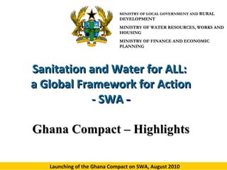 MINISTRY OF LOCAL GOVERNMENT AND RURAL

DEVELOPMENT
MINISTRY OF WATER RESOURCES, WORKS AND
HOUSING
MINISTRY OF FINANCE AND ECONOMIC
PLANNING

Sanitation and Water for ALL:
a Global Framework for Action
- SWA Ghana Compact – Highlights
Launching of the Ghana Compact on SWA, August 2010

 