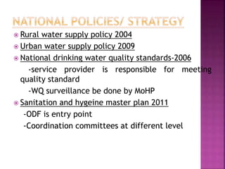  Rural water supply policy 2004
 Urban water supply policy 2009
 National drinking water quality standards-2006
-service provider is responsible for meeting
quality standard
-WQ surveillance be done by MoHP
 Sanitation and hygeine master plan 2011
-ODF is entry point
-Coordination committees at different level
 
