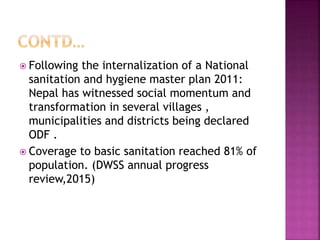  Following the internalization of a National
sanitation and hygiene master plan 2011:
Nepal has witnessed social momentum and
transformation in several villages ,
municipalities and districts being declared
ODF .
 Coverage to basic sanitation reached 81% of
population. (DWSS annual progress
review,2015)
 