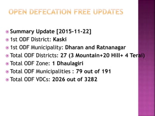  Summary Update [2015-11-22]
 1st ODF District: Kaski
 1st ODF Municipality: Dharan and Ratnanagar
 Total ODF Districts: 27 (3 Mountain+20 Hill+ 4 Terai)
 Total ODF Zone: 1 Dhaulagiri
 Total ODF Municipalities : 79 out of 191
 Total ODF VDCs: 2026 out of 3282
 