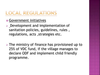  Government initiatives
 Development and implementation of
sanitation policies, guidelines, rules ,
regulations, acts ,strategies etc.
 The ministry of finance has provisioned up to
25% of VDC fund, if the village manages to
declare ODF and implement child friendly
programme.
 