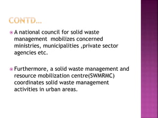  A national council for solid waste
management mobilizes concerned
ministries, municipalities ,private sector
agencies etc.
 Furthermore, a solid waste management and
resource mobilization centre(SWMRMC)
coordinates solid waste management
activities in urban areas.
 