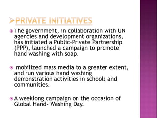  The government, in collaboration with UN
agencies and development organizations,
has initiated a Public–Private Partnership
(PPP), launched a campaign to promote
hand washing with soap.
 mobilized mass media to a greater extent,
and run various hand washing
demonstration activities in schools and
communities.
 A weeklong campaign on the occasion of
Global Hand- Washing Day.
 