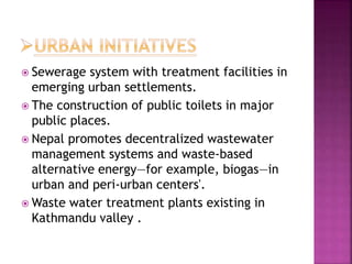  Sewerage system with treatment facilities in
emerging urban settlements.
 The construction of public toilets in major
public places.
 Nepal promotes decentralized wastewater
management systems and waste-based
alternative energy—for example, biogas—in
urban and peri-urban centers'.
 Waste water treatment plants existing in
Kathmandu valley .
 