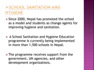  Since 2000, Nepal has promoted the school
as a model and students as change agents for
improving hygiene and sanitation.
 A School Sanitation and Hygiene Education
programme is currently being implemented
in more than 1,500 schools in Nepal.
 The programme receives support from the
government, UN agencies, and other
development organizations.
 