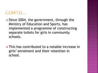  Since 2004, the government, through the
Ministry of Education and Sports, has
implemented a programme of constructing
separate toilets for girls in community
schools.
 This has contributed to a notable increase in
girls’ enrolment and their retention in
school.
 