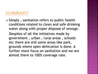  Simply , sanitation refers to public health
conditions related to clean and safe drinking
water along with proper disposal of sewage.
Despites of all the initiatives made by
government , urban , rural areas , schools
etc there are still some areas like park,
grounds where open defecation is done. A
further more focus on sanitation and we are
almost there to 100% coverage rate.
 