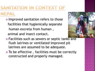  Improved sanitation refers to those
facilities that hygienically separate
human excreta from human ,
animal and insect contact.
 Facilities such as sewers or septic tanks and
flush latrines or ventilated improved pit
latrines are assumed to be adequate.
 To be effective , facilities must be correctly
constructed and properly managed.
 