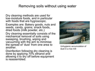 Removing soils without using water
Dry cleaning methods are used for
low‐moisture foods, and in particular
with foods that are hygroscopic.
Examples are: Bakery goods, nuts and
seeds, candy, grains, snack foods,
dried foods (milk powder, etc.)
Dry cleaning essentially consists of the
mechanical removal of soils using
sweeping, brushing, wiping and
vacuuming with the aim to minimise
the spread of ‘dust’ from one area to
another.
Disinfection following dry cleaning is
done by applying 70% ethanol and
allowing it to dry off before equipment
is reassembled.
Unhygienic accumulation of
dust in a rice mill
 