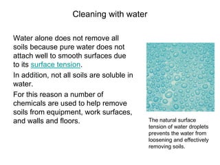 Cleaning with water
Water alone does not remove all
soils because pure water does not
attach well to smooth surfaces due
to its surface tension.
In addition, not all soils are soluble in
water.
For this reason a number of
chemicals are used to help remove
soils from equipment, work surfaces,
and walls and floors. The natural surface
tension of water droplets
prevents the water from
loosening and effectively
removing soils.
 