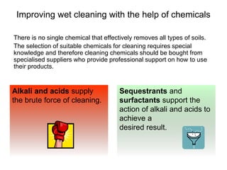 Improving wet cleaning with the help of chemicals
There is no single chemical that effectively removes all types of soils.
The selection of suitable chemicals for cleaning requires special
knowledge and therefore cleaning chemicals should be bought from
specialised suppliers who provide professional support on how to use
their products.
Sequestrants and
surfactants support the
action of alkali and acids to
achieve a
desired result.
Alkali and acids supply
the brute force of cleaning.
 