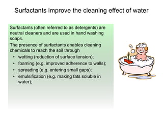 Surfactants improve the cleaning effect of water
Surfactants (often referred to as detergents) are
neutral cleaners and are used in hand washing
soaps.
The presence of surfactants enables cleaning
chemicals to reach the soil through
• wetting (reduction of surface tension);
• foaming (e.g. improved adherence to walls);
• spreading (e.g. entering small gaps);
• emulsification (e.g. making fats soluble in
water);
 