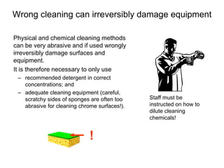 Wrong cleaning can irreversibly damage equipment
Physical and chemical cleaning methods
can be very abrasive and if used wrongly
irreversibly damage surfaces and
equipment.
It is therefore necessary to only use
– recommended detergent in correct
concentrations; and
– adequate cleaning equipment (careful,
scratchy sides of sponges are often too
abrasive for cleaning chrome surfaces!).
Staff must be
instructed on how to
dilute cleaning
chemicals!
!
 