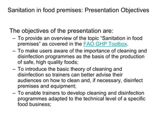 Sanitation in food premises: Presentation Objectives
The objectives of the presentation are:
– To provide an overview of the topic “Sanitation in food
premises” as covered in the FAO GHP Toolbox.
– To make users aware of the importance of cleaning and
disinfection programmes as the basis of the production
of safe, high quality foods;
– To introduce the basic theory of cleaning and
disinfection so trainers can better advise their
audiences on how to clean and, if necessary, disinfect
premises and equipment;
– To enable trainers to develop cleaning and disinfection
programmes adapted to the technical level of a specific
food business;
 