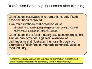 Disinfection is the step that comes after cleaning
Disinfection inactivates microorganisms only if soils
have first been removed.
Two main methods of disinfection exist:
– physical (e.g. heating, applying pressure, using UV); and
– chemical (e.g. chlorine, ethanol, ozone).
Disinfection in the food industry is a complex topic. This
section only provides a general overview of
disinfectants and illustrates their use through two
examples of disinfection methods commonly used in
food industry.
Remember, many viruses are resistant to disinfection methods and
disinfectant concentrations commonly used in food industry!
 