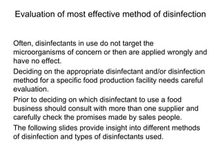 Evaluation of most effective method of disinfection
Often, disinfectants in use do not target the
microorganisms of concern or then are applied wrongly and
have no effect.
Deciding on the appropriate disinfectant and/or disinfection
method for a specific food production facility needs careful
evaluation.
Prior to deciding on which disinfectant to use a food
business should consult with more than one supplier and
carefully check the promises made by sales people.
The following slides provide insight into different methods
of disinfection and types of disinfectants used.
 