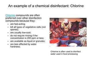 An example of a chemical disinfectant: Chlorine
Chlorine compounds are often
preferred over other disinfection
compounds because they:
– are fast-acting;
– kill all types of vegetative cells (not
spores);
– are usually low-cost;
– do not require rinsing if the
concentration is 200 ppm or less;
– are available as liquid or granules;
– are less affected by water
hardness;
Chlorine is often used to disinfect
water used in food processing
 