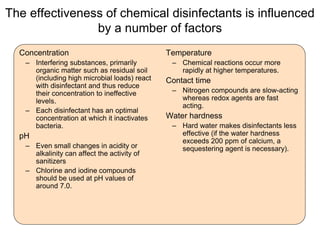 The effectiveness of chemical disinfectants is influenced
by a number of factors
Concentration
– Interfering substances, primarily
organic matter such as residual soil
(including high microbial loads) react
with disinfectant and thus reduce
their concentration to ineffective
levels.
– Each disinfectant has an optimal
concentration at which it inactivates
bacteria.
pH
– Even small changes in acidity or
alkalinity can affect the activity of
sanitizers
– Chlorine and iodine compounds
should be used at pH values of
around 7.0.
Temperature
– Chemical reactions occur more
rapidly at higher temperatures.
Contact time
– Nitrogen compounds are slow-acting
whereas redox agents are fast
acting.
Water hardness
– Hard water makes disinfectants less
effective (if the water hardness
exceeds 200 ppm of calcium, a
sequestering agent is necessary).
 