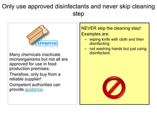Only use approved disinfectants and never skip cleaning
step
Many chemicals inactivate
microorganisms but not all are
approved for use in food
production premises.
Therefore, only buy from a
reliable supplier!
Competent authorities can
provide guidance.
NEVER skip the cleaning step!
Examples are:
– wiping knife with cloth and then
disinfecting;
– not washing hands but just using
disinfectant;
 