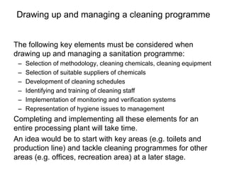 Drawing up and managing a cleaning programme
The following key elements must be considered when
drawing up and managing a sanitation programme:
– Selection of methodology, cleaning chemicals, cleaning equipment
– Selection of suitable suppliers of chemicals
– Development of cleaning schedules
– Identifying and training of cleaning staff
– Implementation of monitoring and verification systems
– Representation of hygiene issues to management
Completing and implementing all these elements for an
entire processing plant will take time.
An idea would be to start with key areas (e.g. toilets and
production line) and tackle cleaning programmes for other
areas (e.g. offices, recreation area) at a later stage.
 