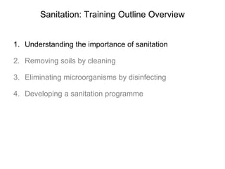 Sanitation: Training Outline Overview
1. Understanding the importance of sanitation
2. Removing soils by cleaning
3. Eliminating microorganisms by disinfecting
4. Developing a sanitation programme
 