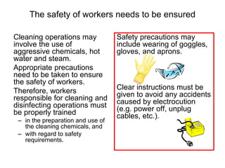 The safety of workers needs to be ensured
Cleaning operations may
involve the use of
aggressive chemicals, hot
water and steam.
Appropriate precautions
need to be taken to ensure
the safety of workers.
Therefore, workers
responsible for cleaning and
disinfecting operations must
be properly trained
– in the preparation and use of
the cleaning chemicals, and
– with regard to safety
requirements.
Safety precautions may
include wearing of goggles,
gloves, and aprons.
Clear instructions must be
given to avoid any accidents
caused by electrocution
(e.g. power off, unplug
cables, etc.).
 