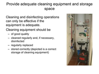 Provide adequate cleaning equipment and storage
space
Cleaning and disinfecting operations
can only be effective if the
equipment is adequate.
Cleaning equipment should be
– of good quality
– cleaned regularly and, if necessary,
disinfected
– regularly replaced
– stored correctly (depicted is a correct
storage of cleaning equipment)
 