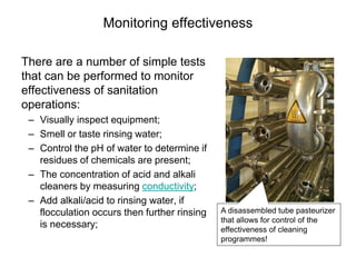 Monitoring effectiveness
There are a number of simple tests
that can be performed to monitor
effectiveness of sanitation
operations:
– Visually inspect equipment;
– Smell or taste rinsing water;
– Control the pH of water to determine if
residues of chemicals are present;
– The concentration of acid and alkali
cleaners by measuring conductivity;
– Add alkali/acid to rinsing water, if
flocculation occurs then further rinsing
is necessary;
A disassembled tube pasteurizer
that allows for control of the
effectiveness of cleaning
programmes!
 