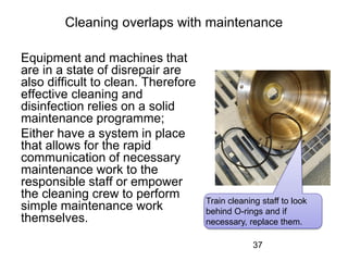 Cleaning overlaps with maintenance
Equipment and machines that
are in a state of disrepair are
also difficult to clean. Therefore
effective cleaning and
disinfection relies on a solid
maintenance programme;
Either have a system in place
that allows for the rapid
communication of necessary
maintenance work to the
responsible staff or empower
the cleaning crew to perform
simple maintenance work
themselves.
37
Train cleaning staff to look
behind O-rings and if
necessary, replace them.
 