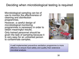 Deciding when microbiological testing is required
Microbiological sampling can be of
use to monitor the effectiveness of
cleaning and disinfection
programmes.
However, a careful design of
microbiological monitoring
programmes is necessary in order to
obtain meaningful results.
Only trained personnel should be
given the task of sampling because it
is very easy for an untrained person
to contaminate samples.
38
A well implemented preventive sanitation programme is more
effective to ensure food safety and quality than extensive
microbial analysis.
 